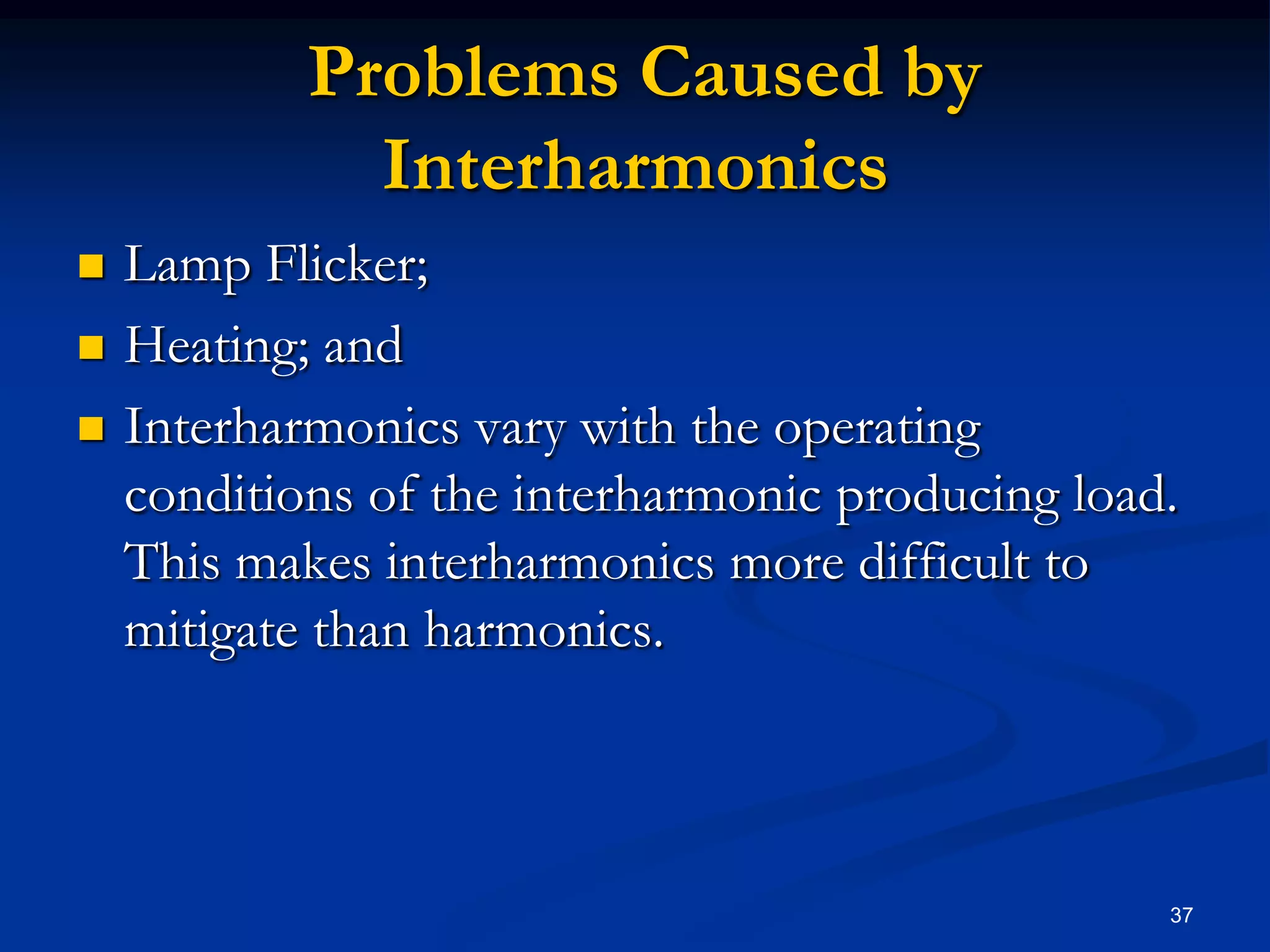  Problems Caused by InterharmonicsLamp Flicker;Heating; andInterharmonics vary with the operating conditions of the interharmonic producing load.  This makes interharmonics more difficult to mitigate than harmonics.37