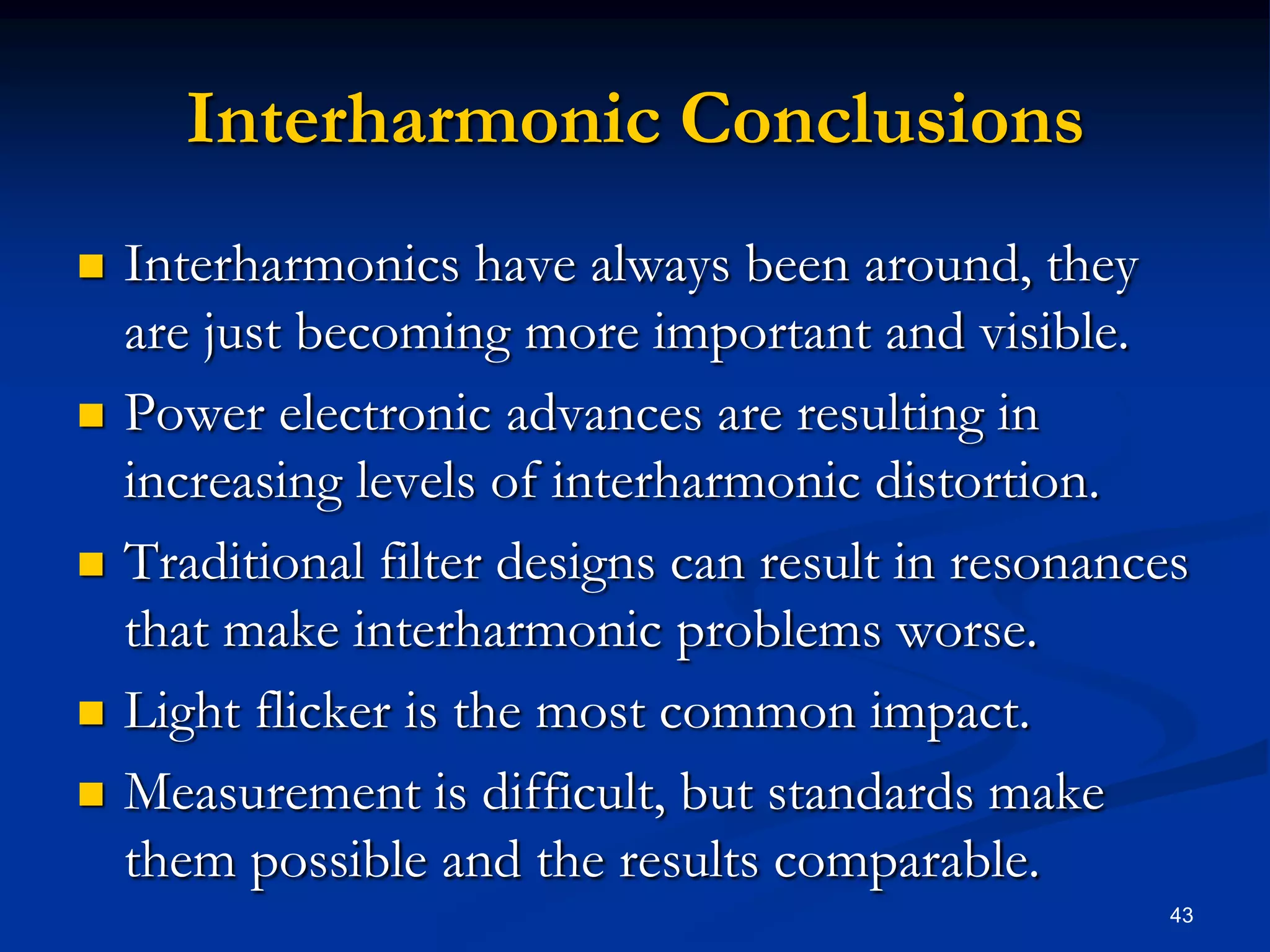 Interharmonic ConclusionsInterharmonics have always been around, they are just becoming more important and visible.Power electronic advances are resulting in increasing levels of interharmonic distortion.Traditional filter designs can result in resonances that make interharmonic problems worse.Light flicker is the most common impact.Measurement is difficult, but standards make them possible and the results comparable.43