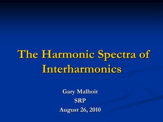 The Harmonic Spectra of Interharmonics Gary Malhoit SRP August 26, 2010 