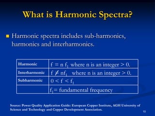 What is Harmonic Spectra?Harmonic spectra includes sub-harmonics, harmonics and interharmonics.10f = n f1  where n is an integer > 0.Harmonicf = nf1   where n is an integer > 0.Interharmonic0 < f < f1Subharmonicf1= fundamental frequencySource: Power Quality Application Guide: European Copper Institute, AGH University of Science and Technology and Copper Development Association.