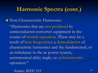 Harmonic Spectra (cont.)Non-Characteristic Harmonics	“Harmonics that are not produced by semiconductor converter equipment in the course of normal operation. These may be a result of beat frequencies; a demodulation of characteristic harmonics and the fundamental; or an imbalance in the ac power system, asymmetrical delay angle, or cycloconverter operation.”12Source: IEEE 519