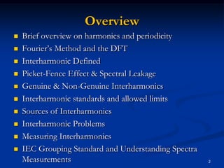 OverviewBrief overview on harmonics and periodicityFourier’s Method and the DFTInterharmonic Defined Picket-Fence Effect & Spectral LeakageGenuine & Non-Genuine InterharmonicsInterharmonic standards and allowed limitsSources of InterharmonicsInterharmonic ProblemsMeasuring InterharmonicsIEC Grouping Standard and Understanding Spectra Measurements2