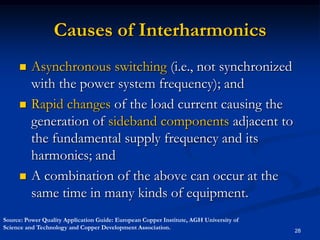 Causes of InterharmonicsAsynchronous switching (i.e., not synchronized with the power system frequency); andRapid changes of the load current causing the generation of sideband components adjacent to the fundamental supply frequency and its harmonics; and  A combination of the above can occur at the same time in many kinds of equipment.28Source: Power Quality Application Guide: European Copper Institute, AGH University of Science and Technology and Copper Development Association.