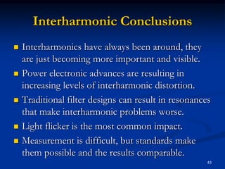 Interharmonic ConclusionsInterharmonics have always been around, they are just becoming more important and visible.Power electronic advances are resulting in increasing levels of interharmonic distortion.Traditional filter designs can result in resonances that make interharmonic problems worse.Light flicker is the most common impact.Measurement is difficult, but standards make them possible and the results comparable.43