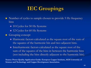 IEC GroupingsNumber of cycles to sample chosen to provide 5 Hz frequency bins10 Cycles for 50 Hz Systems12 Cycles for 60 Hz SystemsGrouping conceptHarmonic factors calculated as the square root of the sum of the squares of the harmonic bin and two adjacent bins.Interharmonic factors calculated as the square root of the sum of the squares of the bins in between the harmonic bins (not including the bins directly adjacent to the harmonic bin).44Source: Power Quality Application Guide: European Copper Institute, AGH University of Science and Technology and Copper Development Association.