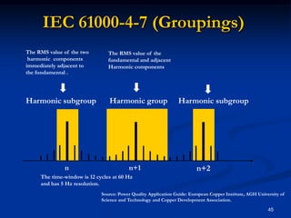 IEC 61000-4-7 (Groupings)45Harmonic subgroupHarmonic groupHarmonic subgroupThe RMS value of the two harmonic  components immediately adjacent tothe fundamental .The RMS value of the fundamental and adjacent Harmonic componentsnn+1n+2The time-window is 12 cycles at 60 Hzand has 5 Hz resolution.Source: Power Quality Application Guide: European Copper Institute, AGH University of Science and Technology and Copper Development Association.