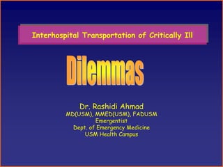 Interhospital Transportation of Critically Ill
Interhospital Transportation of Critically Ill




             Dr. Rashidi Ahmad
         MD(USM), MMED(USM), FADUSM
                   Emergentist
           Dept. of Emergency Medicine
               USM Health Campus
 