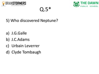 Q.5* 
5) Who discovered Neptune? 
a) J.G.Galle 
b) J.C.Adams 
c) Urbain Leverrer 
d) Clyde Tombaugh 
 