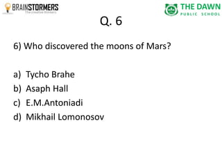 Q. 6 
6) Who discovered the moons of Mars? 
a) Tycho Brahe 
b) Asaph Hall 
c) E.M.Antoniadi 
d) Mikhail Lomonosov 
 