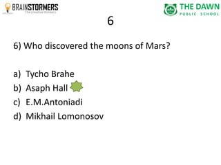6 
6) Who discovered the moons of Mars? 
a) Tycho Brahe 
b) Asaph Hall 
c) E.M.Antoniadi 
d) Mikhail Lomonosov 
 