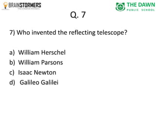 Q. 7 
7) Who invented the reflecting telescope? 
a) William Herschel 
b) William Parsons 
c) Isaac Newton 
d) Galileo Galilei 
 