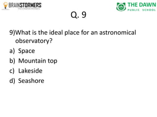 Q. 9 
9)What is the ideal place for an astronomical 
observatory? 
a) Space 
b) Mountain top 
c) Lakeside 
d) Seashore 
 
