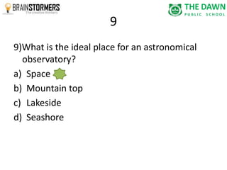 9 
9)What is the ideal place for an astronomical 
observatory? 
a) Space 
b) Mountain top 
c) Lakeside 
d) Seashore 
 