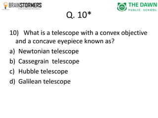Q. 10* 
10) What is a telescope with a convex objective 
and a concave eyepiece known as? 
a) Newtonian telescope 
b) Cassegrain telescope 
c) Hubble telescope 
d) Galilean telescope 
 
