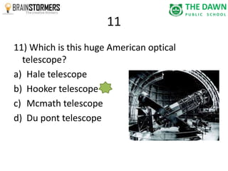 11 
11) Which is this huge American optical 
telescope? 
a) Hale telescope 
b) Hooker telescope 
c) Mcmath telescope 
d) Du pont telescope 
 