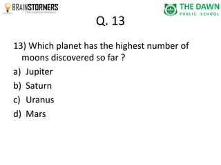 Q. 13 
13) Which planet has the highest number of 
moons discovered so far ? 
a) Jupiter 
b) Saturn 
c) Uranus 
d) Mars 
 
