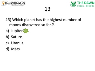 13 
13) Which planet has the highest number of 
moons discovered so far ? 
a) Jupiter 
b) Saturn 
c) Uranus 
d) Mars 
 