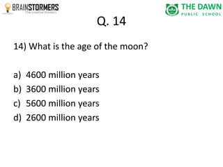 Q. 14 
14) What is the age of the moon? 
a) 4600 million years 
b) 3600 million years 
c) 5600 million years 
d) 2600 million years 
 