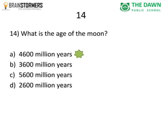 14 
14) What is the age of the moon? 
a) 4600 million years 
b) 3600 million years 
c) 5600 million years 
d) 2600 million years 
 