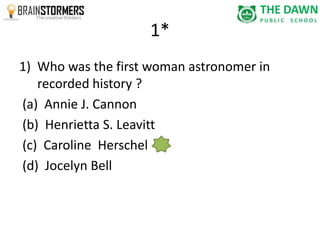 1* 
1) Who was the first woman astronomer in 
recorded history ? 
(a) Annie J. Cannon 
(b) Henrietta S. Leavitt 
(c) Caroline Herschel 
(d) Jocelyn Bell 
 