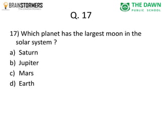 Q. 17 
17) Which planet has the largest moon in the 
solar system ? 
a) Saturn 
b) Jupiter 
c) Mars 
d) Earth 
 