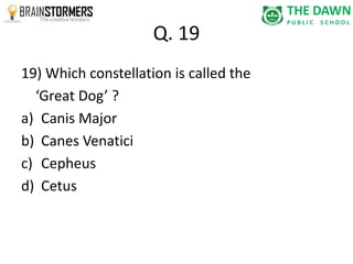 Q. 19 
19) Which constellation is called the 
‘Great Dog’ ? 
a) Canis Major 
b) Canes Venatici 
c) Cepheus 
d) Cetus 
 