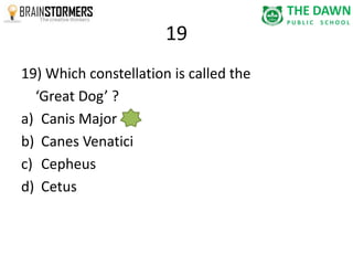 19 
19) Which constellation is called the 
‘Great Dog’ ? 
a) Canis Major 
b) Canes Venatici 
c) Cepheus 
d) Cetus 
 