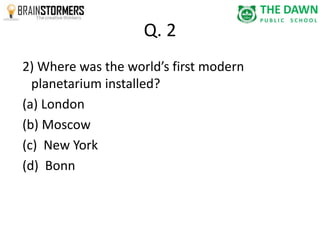 Q. 2 
2) Where was the world’s first modern 
planetarium installed? 
(a) London 
(b) Moscow 
(c) New York 
(d) Bonn 
 