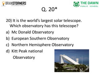 Q. 20* 
20) It is the world’s largest solar telescope. 
Which observatory has this telescope? 
a) Mc Donald Observatory 
b) European Southern Observatory 
c) Northern Hemisphere Observatory 
d) Kitt Peak national 
Observatory 
 