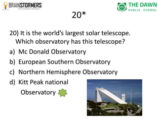 20* 
20) It is the world’s largest solar telescope. 
Which observatory has this telescope? 
a) Mc Donald Observatory 
b) European Southern Observatory 
c) Northern Hemisphere Observatory 
d) Kitt Peak national 
Observatory 
