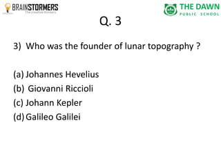 Q. 3 
3) Who was the founder of lunar topography ? 
(a) Johannes Hevelius 
(b) Giovanni Riccioli 
(c) Johann Kepler 
(d) Galileo Galilei 
 