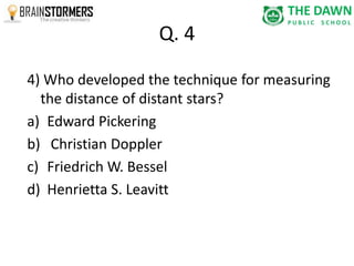 Q. 4 
4) Who developed the technique for measuring 
the distance of distant stars? 
a) Edward Pickering 
b) Christian Doppler 
c) Friedrich W. Bessel 
d) Henrietta S. Leavitt 
 