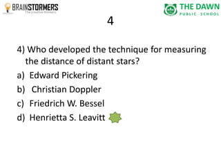 4 
4) Who developed the technique for measuring 
the distance of distant stars? 
a) Edward Pickering 
b) Christian Doppler 
c) Friedrich W. Bessel 
d) Henrietta S. Leavitt 
 