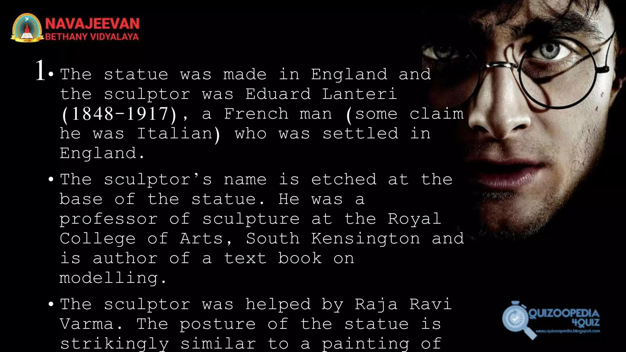 1• The statue was made in England and
the sculptor was Eduard Lanteri
(1848-1917), a French man (some claim
he was Italian) who was settled in
England.
• The sculptor’s name is etched at the
base of the statue. He was a
professor of sculpture at the Royal
College of Arts, South Kensington and
is author of a text book on
modelling.
• The sculptor was helped by Raja Ravi
Varma. The posture of the statue is
strikingly similar to a painting of
 