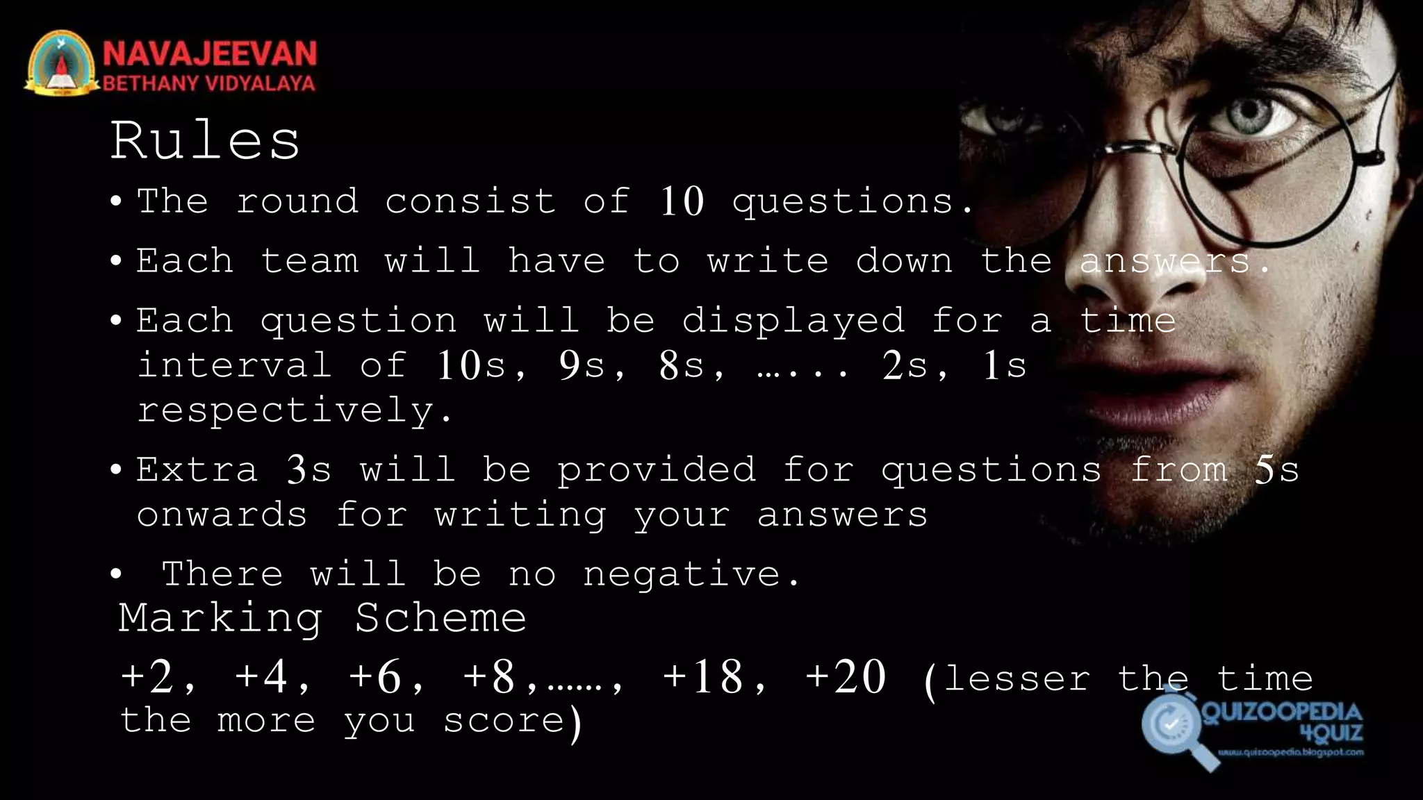 Rules
• The round consist of 10 questions.
• Each team will have to write down the answers.
• Each question will be displayed for a time
interval of 10s, 9s, 8s, …... 2s, 1s
respectively.
• Extra 3s will be provided for questions from 5s
onwards for writing your answers
• There will be no negative.
Marking Scheme
+2, +4, +6, +8,……, +18, +20 (lesser the time
the more you score)
 