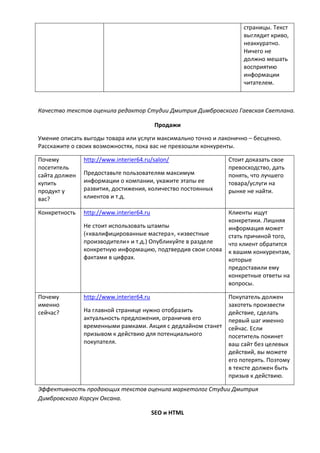 страницы. Текст
выглядит криво,
неаккуратно.
Ничего не
должно мешать
восприятию
информации
читателем.
Качество текстов оценила редактор Студии Дмитрия Димбровского Гаевская Светлана.
Продажи
Умение описать выгоды товара или услуги максимально точно и лаконично – бесценно.
Расскажите о своих возможностях, пока вас не превзошли конкуренты.
Почему
посетитель
сайта должен
купить
продукт у
вас?
http://www.interier64.ru/salon/
Предоставьте пользователям максимум
информации о компании, укажите этапы ее
развития, достижения, количество постоянных
клиентов и т.д.
Стоит доказать свое
превосходство, дать
понять, что лучшего
товара/услуги на
рынке не найти.
Конкретность http://www.interier64.ru
Не стоит использовать штампы
(«квалифицированные мастера», «известные
производители» и т.д.) Опубликуйте в разделе
конкретную информацию, подтвердив свои слова
фактами в цифрах.
Клиенты ищут
конкретики. Лишняя
информация может
стать причиной того,
что клиент обратится
к вашим конкурентам,
которые
предоставили ему
конкретные ответы на
вопросы.
Почему
именно
сейчас?
http://www.interier64.ru
На главной странице нужно отобразить
актуальность предложения, ограничив его
временными рамками. Акция с дедлайном станет
призывом к действию для потенциального
покупателя.
Покупатель должен
захотеть произвести
действие, сделать
первый шаг именно
сейчас. Если
посетитель покинет
ваш сайт без целевых
действий, вы можете
его потерять. Поэтому
в тексте должен быть
призыв к действию.
Эффективность продающих текстов оценила маркетолог Студии Дмитрия
Димбровского Корсун Оксана.
SEO и HTML
 