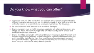 Do you know what you can offer?
 Appreciate what you offer and that no one else can. It may take an assignment or two
to really know what value you can add, but identifying exactly what your niche skills are
will make it easier to be confident and constructively challenge the status quo.
 Do you understand what it means to be an interim manager?
 Interim managers must be highly proactive, adaptable, self-reliant, and possess a lack
of ego and status. An interim manager who can independently search for data and
work independently is invaluable.
 Interns should be comfortable with risks and breaks between jobs, both financially and
mentally. Interim management is a career, not just an intermediate between other jobs,
and it should be started at the right time, only after you have developed your own
management skills to a high level. If you have these skills and know how to develop
them, being an intern can be a very rewarding career.
 