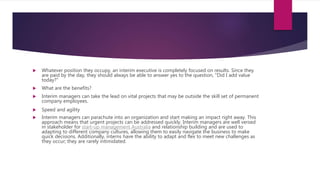  Whatever position they occupy, an interim executive is completely focused on results. Since they
are paid by the day, they should always be able to answer yes to the question, "Did I add value
today?"
 What are the benefits?
 Interim managers can take the lead on vital projects that may be outside the skill set of permanent
company employees.
 Speed and agility
 Interim managers can parachute into an organization and start making an impact right away. This
approach means that urgent projects can be addressed quickly. Interim managers are well versed
in stakeholder for start-up management Australia and relationship building and are used to
adapting to different company cultures, allowing them to easily navigate the business to make
quick decisions. Additionally, interns have the ability to adapt and flex to meet new challenges as
they occur; they are rarely intimidated.
 