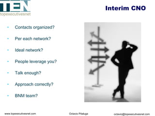 Interim CNO


 •     Contacts organized?

 •     Per each network?

 •     Ideal network?

 •     People leverage you?

 •     Talk enough?

 •     Approach correctly?

 •     BNM team?



www.topexecutivesnet.com      Octavio Pitaluga     octavio@topexecutivesnet.com
 