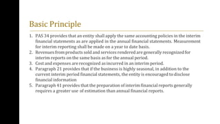 Basic Principle
1. PAS 34 provides that an entity shall apply the same accounting policies in the interim
financial statements as are applied in the annual financial statements. Measurement
for interim reporting shall be made on a year to date basis.
2. Revenues from products sold and services rendered are generally recognized for
interim reports on the same basis as for the annual period.
3. Cost and expenses are recognized as incurred in an interim period.
4. Paragraph 21 provides that if the business is highly seasonal, in addition to the
current interim period financial statements, the entity is encouraged to disclose
financial information
5. Paragraph 41 provides that the preparation of interim financial reports generally
requires a greater use of estimation than annual financial reports.
 