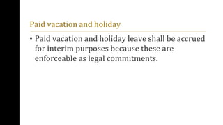 Paid vacation and holiday
• Paid vacation and holiday leave shall be accrued
for interim purposes because these are
enforceable as legal commitments.
 