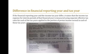 Difference in financial reporting year and tax year
If the financial reporting year and the income tax year differ, it states that the income tax
expense for interim periods of that financial year is measured using separate effective tax
rates for each of the tax years applied to the portion of pretax income earned in each of
those tax years.
 