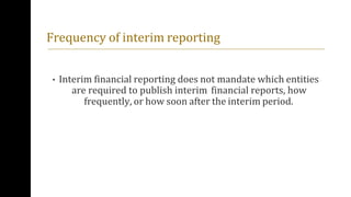 Frequency of interim reporting
• Interim financial reporting does not mandate which entities
are required to publish interim financial reports, how
frequently, or how soon after the interim period.
 