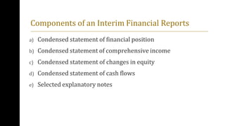 Components of an Interim Financial Reports
a) Condensed statement of financial position
b) Condensed statement of comprehensive income
c) Condensed statement of changes in equity
d) Condensed statement of cash flows
e) Selected explanatory notes
 