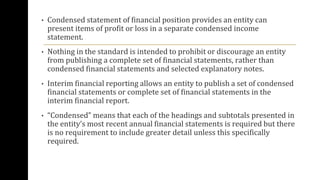 • Condensed statement of financial position provides an entity can
present items of profit or loss in a separate condensed income
statement.
• Nothing in the standard is intended to prohibit or discourage an entity
from publishing a complete set of financial statements, rather than
condensed financial statements and selected explanatory notes.
• Interim financial reporting allows an entity to publish a set of condensed
financial statements or complete set of financial statements in the
interim financial report.
• “Condensed” means that each of the headings and subtotals presented in
the entity’s most recent annual financial statements is required but there
is no requirement to include greater detail unless this specifically
required.
 