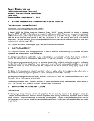 Spider Resources Inc.
(A Development Stage Company)
Notes to Interim Financial Statements
(Unaudited)
Three months ended March 31, 2010

2.    BASIS OF PRESENTATION AND ACCOUNTING POLICIES (Continued)

Future accounting changes (Continued)

International Financial Reporting Standards (“IFRS”)

In January 2006, the CICA’s Accounting Standards Board ("AcSB") formally adopted the strategy of replacing
Canadian GAAP with IFRS for Canadian enterprises with public accountability. The current conversion timetable calls
for financial reporting under IFRS for accounting periods commencing on or after January 1, 2011. On February 13,
2009 the AcSB confirmed that the use of IFRS will be required in 2011 for publicly accountable profit-oriented
enterprises. For these entities, IFRS will be required for interim and annual financial statements relating to fiscal years
beginning on or after January 1, 2011.

The Company is currently assessing the impact of IFRS on its financial statements.

3.    CAPITAL MANAGEMENT

The Company’s objective when managing capital is to maintain adequate levels of funding to support the acquisition,
exploration and development of mineral properties.

The Company considers its capital to be equity, which comprises share capital, warrants, stock options, contributed
surplus, and deficit, which at December 31, 2009 totaled $23,596,559 (December 31, 2009 - $22,765,854).

The Company manages its capital structure in a manner that provides sufficient funding for acquisition, exploration
and development of mineral properties. Funds are primarily secured through equity capital raised by way of private
placements. There can be no assurance that the Company will be able to continue raising equity capital in this
manner.

The Board of Directors does not establish quantitative return on capital criteria for management, but rather relies on
the expertise of the Company's management to sustain future development of the business.

Management reviews its capital management approach on an ongoing basis and believes that this approach, given
the relative size of the Company, is reasonable.

There were no changes in the Company's approach to capital management during the three months ended March 31,
2010. The Company is not subject to externally imposed capital requirements.

4.    PROPERTY AND FINANCIAL RISK FACTORS

(a) Property risk

The Company's mining interests are the only properties that are currently material to the Company. Unless the
Company acquires or develops additional material properties, the Company will be solely dependent upon its current
mining interests. If no additional mineral properties are acquired by the Company, any adverse development affecting
the Company's mining interests would have a material adverse effect on the Company's financial condition and results
of operations.




                                                           -8-
 