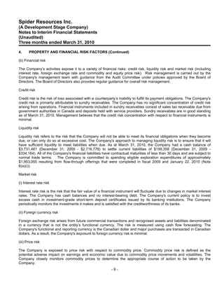 Spider Resources Inc.
(A Development Stage Company)
Notes to Interim Financial Statements
(Unaudited)
Three months ended March 31, 2010

4.     PROPERTY AND FINANCIAL RISK FACTORS (Continued)

(b) Financial risk

The Company’s activities expose it to a variety of financial risks: credit risk, liquidity risk and market risk (including
interest rate, foreign exchange rate and commodity and equity price risk). Risk management is carried out by the
Company's management team with guidance from the Audit Committee under policies approved by the Board of
Directors. The Board of Directors also provides regular guidance for overall risk management.

Credit risk

Credit risk is the risk of loss associated with a counterparty’s inability to fulfill its payment obligations. The Company's
credit risk is primarily attributable to sundry receivables. The Company has no significant concentration of credit risk
arising from operations. Financial instruments included in sundry receivables consist of sales tax receivable due from
government authorities in Canada and deposits held with service providers. Sundry receivables are in good standing
as of March 31, 2010. Management believes that the credit risk concentration with respect to financial instruments is
minimal.

Liquidity risk

Liquidity risk refers to the risk that the Company will not be able to meet its financial obligations when they become
due, or can only do so at excessive cost. The Company's approach to managing liquidity risk is to ensure that it will
have sufficient liquidity to meet liabilities when due. As at March 31, 2010, the Company had a cash balance of
$3,731,461 (December 31, 2009 - $2,716,778) to settle current liabilities of $199,358 (December 31, 2009 -
$334,164). All of the Company's financial liabilities have contractual maturities of less than 30 days and are subject to
normal trade terms. The Company is committed to spending eligible exploration expenditures of approximately
$1,953,000 resulting from flow-through offerings that were completed in fiscal 2009 and January 22, 2010 (Note
6(a)(i)).

Market risk

(i) Interest rate risk

Interest rate risk is the risk that the fair value of a financial instrument will fluctuate due to changes in market interest
rates. The Company has cash balances and no interest-bearing debt. The Company's current policy is to invest
excess cash in investment-grade short-term deposit certificates issued by its banking institutions. The Company
periodically monitors the investments it makes and is satisfied with the creditworthiness of its banks.

(ii) Foreign currency risk

Foreign exchange risk arises from future commercial transactions and recognised assets and liabilities denominated
in a currency that is not the entity’s functional currency. The risk is measured using cash flow forecasting. The
Company's functional and reporting currency is the Canadian dollar and major purchases are transacted in Canadian
dollars. As a result, the Company's exposure to foreign currency risk is minimal.

(iii) Price risk

The Company is exposed to price risk with respect to commodity price. Commodity price risk is defined as the
potential adverse impact on earnings and economic value due to commodity price movements and volatilities. The
Company closely monitors commodity prices to determine the appropriate course of action to be taken by the
Company.
                                                            -9-
 