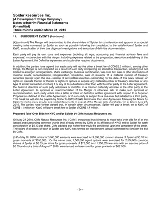 Spider Resources Inc.
(A Development Stage Company)
Notes to Interim Financial Statements
(Unaudited)
Three months ended March 31, 2010

11.   SUBSEQUENT EVENTS (Continued)

(k)(continued) The Merger will be submitted to the shareholders of Spider for consideration and approval at a special
meeting to be convened by Spider as soon as possible following the completion, to the satisfaction of Spider and
KWG, as applicable, of their due diligence investigations and execution of definitive documentation.

Each party will pay its own costs and expenses (including all legal, accounting and financial advisory fees and
expenses) in connection with the Merger, including expenses related to the preparation, execution and delivery of the
Letter Agreement, the Definitive Agreement and such other required documents.

In addition, the parties have agreed that each party will pay the other a break fee of CDN$2.3 million if, among other
things, the Merger is not completed as a result of such party completing an alternative transaction, including but not
limited to a merger, amalgamation, share exchange, business combination, take-over bid, sale or other disposition of
material assets, recapitalization, reorganization, liquidation, sale or issuance of a material number of treasury
securities (except upon the due exercise of convertible securities outstanding on the date of this news release) or
rights or interests therein or thereto or rights or options to acquire any material number of treasury securities or any
type of similar transaction involving it or any of its subsidiaries other than with the other party to the Letter Agreement,
the board of directors of such party withdraws or modifies, in a manner materially adverse to the other party to the
Letter Agreement, its approval or recommendation of the Merger or otherwise fails to make such approval or
recommendation, such party enters into a letter of intent or definitive written agreement with respect to a Superior
Proposal (as defined in the Letter Agreement), or if such party is subject to a take-over bid initiated by a third party.
This break fee will also be payable by Spider to KWG if KWG terminates the Letter Agreement following the failure by
Spider to mail a proxy circular and related documents in respect of the Merger to its shareholder on or before June 21,
2010. The parties have further agreed that, in certain other circumstances, Spider will pay a break fee to KWG of
CDN$1.1 million or, KWG will pay a break fee to Spider of CDN$1.4 million.

Proposed Take-Over Bids for KWG and/or Spider by Cliffs Natural Resources Inc.

On May 24, 2010, Cliffs Natural Resources Inc. (“Cliffs”) announced that it intends to make take-over bids for all of the
issued and outstanding common shares (not already owned by Cliffs or its affiliates) of KWG and/or Spider for cash
consideration of $0.13 per share. Cliffs advised that neither bid would be conditional upon the completion of the other.
The board of directors of each of Spider and KWG has formed an independent special committee to consider the bid
by Cliffs.

(l) On May 26, 2010, a total of 3,500,000 warrants were exercised for 3,500,000 common shares of Spider at $0.10 for
gross proceeds of $350,000. On the same date, 2,500,000 agent options were exercised for 2,500,000 common
shares of Spider at $0.03 per share for gross proceeds of $75,000 and 1,250,000 warrants with an exercise price of
$0.05 and expiry date of August 7, 2010, were issued and exercised for gross proceeds of $62,500.




                                                           - 24 -
 
