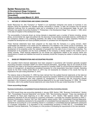 Spider Resources Inc.
(A Development Stage Company)
Notes to Interim Financial Statements
(Unaudited)
Three months ended March 31, 2010

1.    NATURE OF OPERATIONS AND GOING CONCERN

Spider Resources Inc. (the "Company" or "Spider") is an exploration enterprise and carries on business in one
segment, being the exploration for valuable minerals, exclusively in Canada. To date, the Company has not earned
significant revenues from its exploration rights and is considered to be in the development stage. As such, the
Company has applied Accounting Guideline 11 "Enterprises in the Development Stage" from January 1, 1995, which
is the date of inception of the development stage.

The recoverability of amounts shown as mining interests is dependent upon a number of factors including, among
others, environmental risk, legal and political risk, the discovery of economically recoverable reserves, confirmation of
the Company's interest in the underlying properties, the ability of the Company to obtain necessary financing to
complete the development and future profitable production or proceeds from the disposition thereof.

These financial statements have been prepared on the basis that the Company is a going concern, which
contemplates the realization of its assets and the settlement of its liabilities in the normal course of operations. The
ability of the Company to continue operations is dependent upon obtaining necessary financing to complete the
development of its properties and/or the realization of proceeds from the sale of one or more of its properties. The
development of its properties and the future profitability of the Company is directly related to the market price of
certain minerals. These financial statements do not include any adjustments related to the carrying values and
classifications of assets and liabilities that would be necessary should the Company be unable to continue as a going
concern.

2.    BASIS OF PRESENTATION AND ACCOUNTING POLICIES

The unaudited interim financial statements have been prepared in accordance with Canadian generally accepted
accounting principles ("Canadian GAAP") for interim financial information. Accordingly, they do not include all of the
information and notes to the financial statements required by Canadian GAAP for annual financial statements. In the
opinion of management, all adjustments considered necessary for a fair presentation have been included. Operating
results for the three months ended March 31, 2010 may not necessarily be indicative of the results that may be
expected for the year ending December 31, 2010.

The balance sheet at December 31, 2009 has been derived from the audited financial statements at that date but
does not include all of the information and footnotes required by Canadian GAAP for annual financial statements. The
interim financial statements have been prepared by management in accordance with the accounting policies
described in the Company's annual audited financial statements for the year ended December 31, 2009. For further
information, refer to the audited financial statements and notes thereto for the year ended December 31, 2009.

Future accounting changes

Business Combinations, Consolidated Financial Statements and Non-Controlling Interests

The CICA issued three new accounting standards in January 2009: Section 1582, "Business Combinations", Section
1601, "Consolidated Financial Statements" and Section 1602, "Non-Controlling interests". These new standards will
be effective for fiscal years beginning on or after January 1, 2011. Section 1582 replaces section 1581 and
establishes standards for the accounting for a business combination. It provides the Canadian equivalent to IFRS 3 -
Business Combinations. Sections 1601 and 1602 together replace section 1600, Consolidated Financial Statements.
Section 1601, establishes standards for the preparation of consolidated financial statements. Section 1602 establishes
standards for accounting for a non-controlling interest in a subsidiary in consolidated financial statements subsequent
to a business combination. It is equivalent to the corresponding provisions of IFRS lAS 27 - Consolidated and
Separate Financial Statements. The Company is in the process of evaluating the requirements of the new standards.

                                                          -7-
 