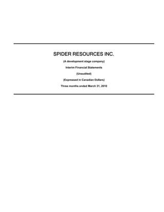 SPIDER RESOURCES INC.
   (A development stage company)

     Interim Financial Statements

             (Unaudited)

   (Expressed in Canadian Dollars)

  Three months ended March 31, 2010
 